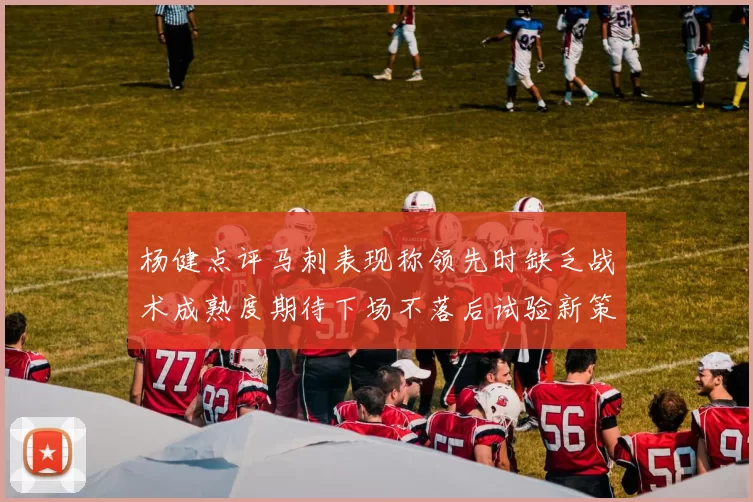杨健点评马刺表现称领先时缺乏战术成熟度期待下场不落后试验新策略