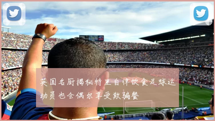 英国名厨揭秘特里自律饮食足球运动员也会偶尔享受欺骗餐