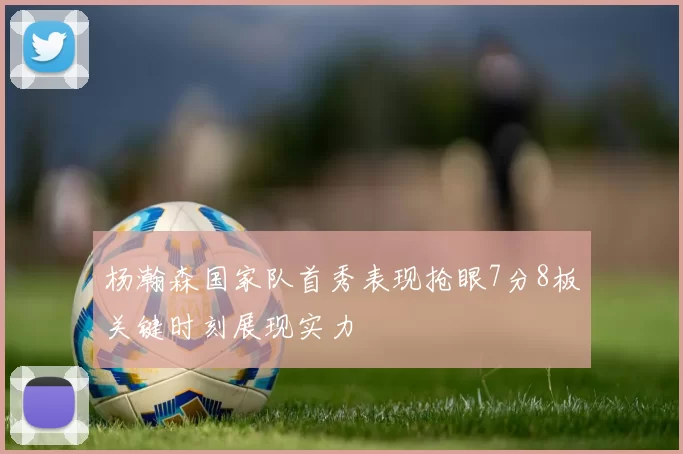 杨瀚森国家队首秀表现抢眼7分8板关键时刻展现实力