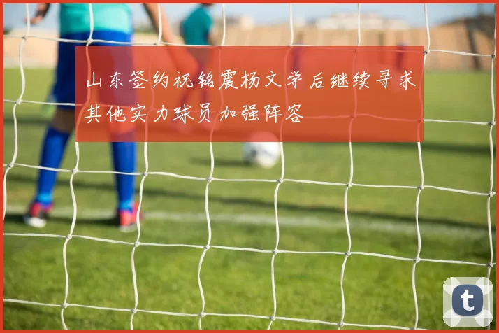 山东签约祝铭震杨文学后继续寻求其他实力球员加强阵容